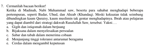 Cermatilah bacaan berikut!
Ketika di Madinah, Nabi Muhammad saw, beserta para sahabat menghadapi beberapa
pertempuran, seperti Badar, Uhud, dan Ahzab (Khandaq). Meski kekuatan tidak seimbang
dibandingkan kaum Quraisy, kaum muslimin tak gentar menghadapinya. Ibrah atau pelajaran
yang dapat diambil dari strategi dakwah Rasulullah Saw, tersebut. Yakni…
a. Gigih dan istiqomah dalam berjuang
b. Bijaksana dalam menyelesaikan persoalan
c. Sabar dan tabah dalam menerima cobaan
d. Menjunjung tinggi toleransi antarumat beragama
e. Cerdas dalam mengambil keputusan