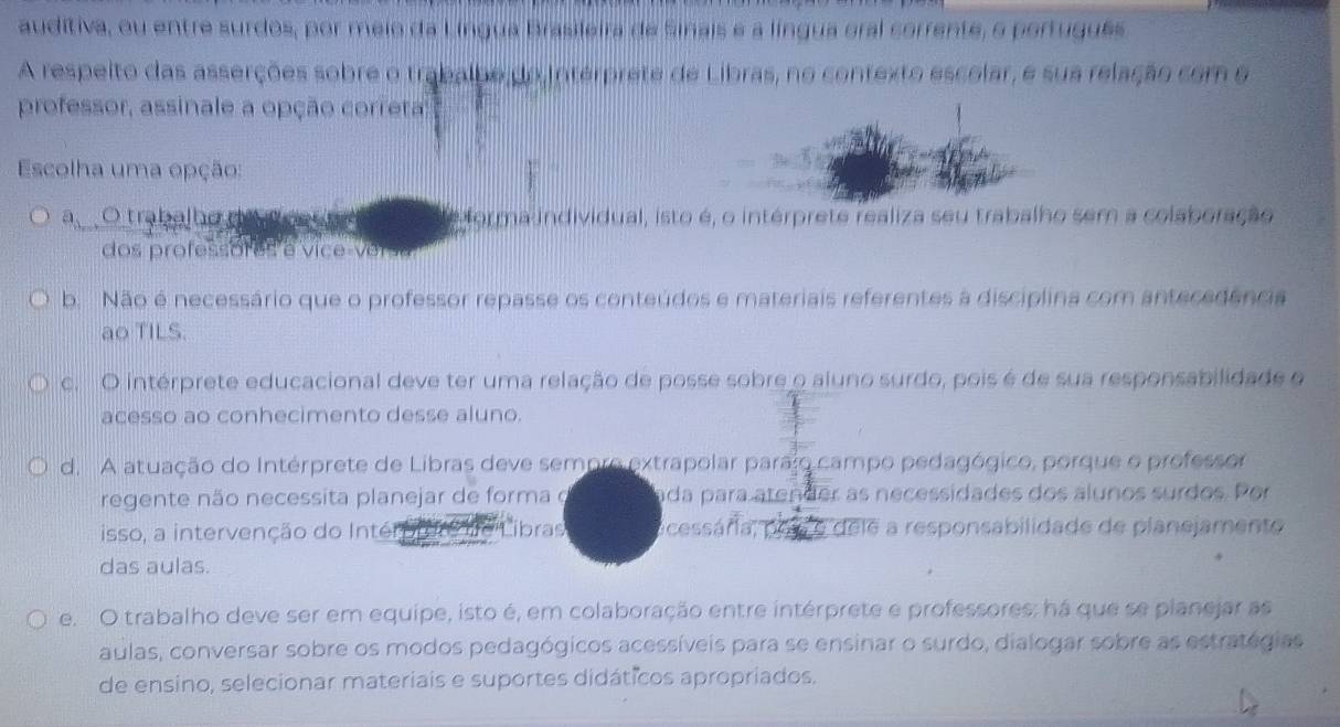 auditiva, ou entre surdos, por meio da Língua Brasileira de Sinais e a língua eral corrente, o português
A respeito das asserções sobre o trabalhe do interprete de Libras, no contexto escelar, e sua relação com e
professor, assinale a opção correta
Escolha uma opção:
a O trabalhe uv ee forma individual, isto é, o intérprete realiza seu trabalho sem a colaboração
dos professores e vice-versa
b. Não é necessário que o professor repasse os conteúdos e materiais referentes à disciplina com antecedência
ao TILS.
c. O intérprete educacional deve ter uma relação de posse sobre o aluno surdo, pois é de sua responsabilidade o
acesso ao conhecimento desse aluno.
d. A atuação do Intérprete de Libras deve sempro extrapolar parajo campo pedagógico, porque o professor
regente não necessita planejar de forma o ada para atender as necessidades dos alunos surdos. Por
isso, a intervenção do Intér '''Líbras ocessária, pos o dele a responsabilidade de planejamente
das aulas.
Fe. O trabalho deve ser em equipe, isto é, em colaboração entre intérprete e professores: há que se planejar as
aulas, conversar sobre os modos pedagógicos acessíveis para se ensinar o surdo, dialogar sobre as estratégias
de ensino, selecionar materiais e suportes didáticos apropriados.