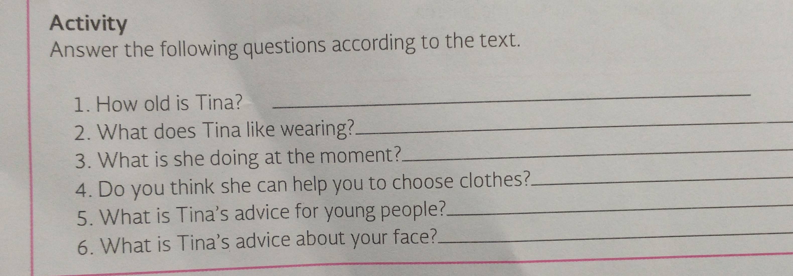 Activity 
Answer the following questions according to the text. 
1. How old is Tina? 
_ 
2. What does Tina like wearing? 
_ 
3. What is she doing at the moment? 
_ 
4. Do you think she can help you to choose clothes?_ 
5. What is Tina's advice for young people?_ 
6. What is Tina's advice about your face?_