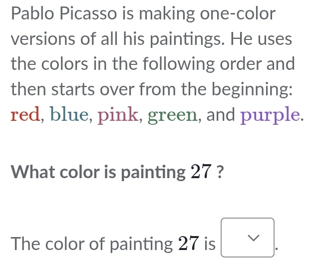 Pablo Picasso is making one-color 
versions of all his paintings. He uses 
the colors in the following order and 
then starts over from the beginning: 
red, blue, pink, green, and purple. 
What color is painting 27 ? 
The color of painting 27 is V