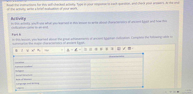 Read the instructions for this self-checked activity. Type in your response to each question, and check your answers. At the end 
of the activity, write a brief evaluation of your work. 
Activity 
In this activity, you'll use what you learned in this lesson to write about characteristics of ancient Egypt and how this 
civilization came to an end. 
Part A 
In this lesson, you learned about the great achievements of ancient Egyptian civilization. Complete the following table to 
summarize the major characteristics of ancient Egypt. 
B I u x^2 X_2 10pt 
11/21/2023 7 19 PM