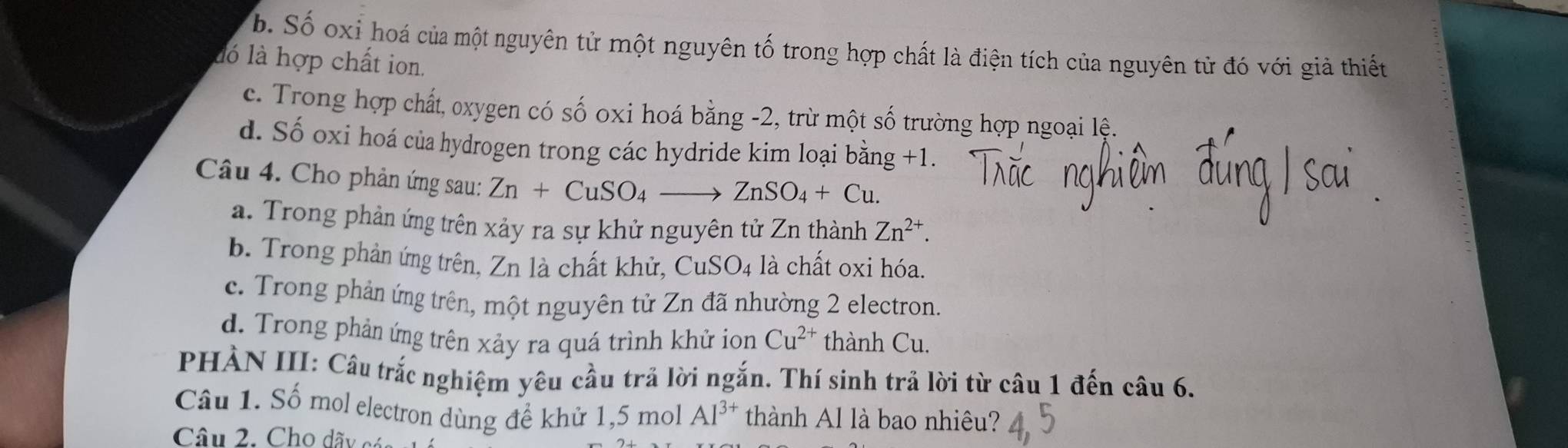 b. Số oxi hoá của một nguyên tử một nguyên tố trong hợp chất là điện tích của nguyên tử đó với giả thiết
ló là hợp chất ion.
c. Trong hợp chất, oxygen có số oxi hoá bằng -2, trừ một số trường hợp ngoại lệ.
d. Số oxi hoá của hydrogen trong các hydride kim loại bằng +1.
Câu 4. Cho phản ứng sau: Zn+CuSO_4to ZnSO_4+Cu.
a. Trong phản ứng trên xảy ra sự khử nguyên tử Zn thành Zn^(2+).
b. Trong phản ứng trên, Zn là chất khử, CuSO_4 là chất oxi hóa.
c. Trong phản ứng trên, một nguyên tử Zn đã nhường 2 electron.
d. Trong phản ứng trên xảy ra quá trình khử ion Cu^(2+) thành Cu.
PHÀN III: Câu trắc nghiệm yêu cầu trả lời ngắn. Thí sinh trả lời từ câu 1 đến câu 6.
Câu 1. Số mol electron dùng để khử 1, 5 mol Al^(3+) thành Al là bao nhiêu?