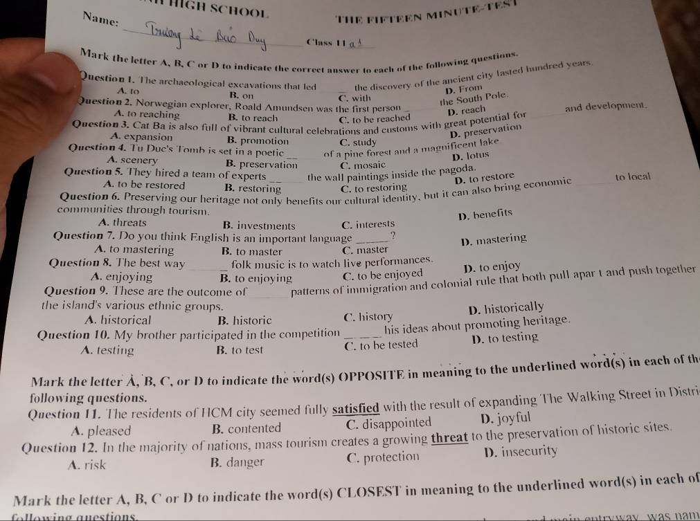 ígh school
Name:
THE FIFTEEN MINUTE-TEST
_
Class 11_
Mark the letter A, B, C or D to indicate the correct answer to each of the following questions.
Question 1. The archaeological excavations that led the discovery of the ancient city lasted hundred years
A. to B. on _C. with
the South Pole. D. From
Question 2. Norwegian explorer, Roald Amundsen was the first person and development.
A. to reaching B. to reach C. to be reached
Question  3. Cat Ba is also full of vibrant cultural celebrations and customs with great potential for D. reach_
D. preservation
A. expansion B. promotion C. study
Question 4. Tu Duc's Tomb is set in a poetic of a pine forest and a magnificent lake
D. lotus
A. scenery B. preservation C. mosaic
Question 5. They hired a team of experts the wall paintings inside the pagoda.
D. to restore
A. to be restored B. restoring C. to restoring
Question 6. Preserving our heritage not only benefits our cultural identity, but it can also bring economic _to local
communities through tourism.
D. benefits
A. threats B. investments C. interests
Question 7. Do you think English is an important language _?
D. mastering
A. to mastering B. to master C. master
Question 8. The best way folk music is to watch live performances.
D. to enjoy
A. enjoying B. to enjoying C. to be enjoyed
Question 9. These are the outcome of _patterns of immigration and colonial rule that both pull apar t and push together
the island's various ethnic groups.
A. historical B. historic C. history D. historically
Question 10. My brother participated in the competition _his ideas about promoting heritage.
A. testing B. to test C. to be tested D. to testing
Mark the letter Å, B, C, or D to indicate the word(s) OPPOSITE in meaning to the underlined word(s) in each of th
following questions.
Question 11. The residents of HCM city seemed fully satisfied with the result of expanding The Walking Street in Distri
A. pleased B. contented C. disappointed D. joyful
Question 12. In the majority of nations, mass tourism creates a growing threat to the preservation of historic sites.
A. risk B. danger C. protection D. insecurity
Mark the letter A, B, C or D to indicate the word(s) CLOSEST in meaning to the underlined word(s) in each of
llowing auestions
r w w ay . w a s  n  m