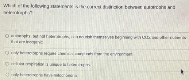 Which of the following statements is the correct distinction between autotrophs and
heterotrophs?
autotrophs, but not heterotrophs, can nourish themselves beginning with CO2 and other nutrients
that are inorganic
only heterotorphs require chemical compunds from the environment
cellular respiration is unique to heterotrophs
only heterotrophs have mitochondria