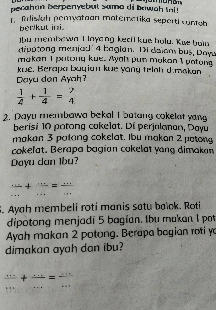 Jamanan 
pecahan berpenyebut sama di bawah ini! 
1. Tulislah pernyataan matematika seperti contoh 
berikut ini. 
1bu membawa 1 loyang kecil kue bolu. Kue bolu 
dipotong menjadi 4 bagian. Di dalam bus, Dayu 
makan 1 potong kue. Ayah pun makan 1 potong 
kue. Berapa bagian kue yang telah dimakan 
Dayu dan Ayah?
 1/4 + 1/4 = 2/4 
2. Dayu membawa bekal 1 batang cokelat yang 
berisi 10 potong cokelat. Di perjalanan, Dayu 
makan 3 potong cokelat. 1bu makan 2 potong 
cokelat. Berapa bagían cokelat yang dimakan 
Dayu dan Ibu?
 (...)/... + (...)/... = (...)/... 
S. Ayah membeli rotí manis satu balok. Roti 
dipotong menjadi 5 bagian. 1bu makan 1 pot 
Ayah makan 2 potong. Berapa bagian roti yo 
dimakan ayah dan ibu? 
__  (...)/... + (...)/... = (...)/... 