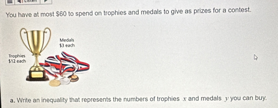 You have at most $60 to spend on trophies and medals to give as prizes for a contest. 
a. Write an inequality that represents the numbers of trophies x and medals you can buy.