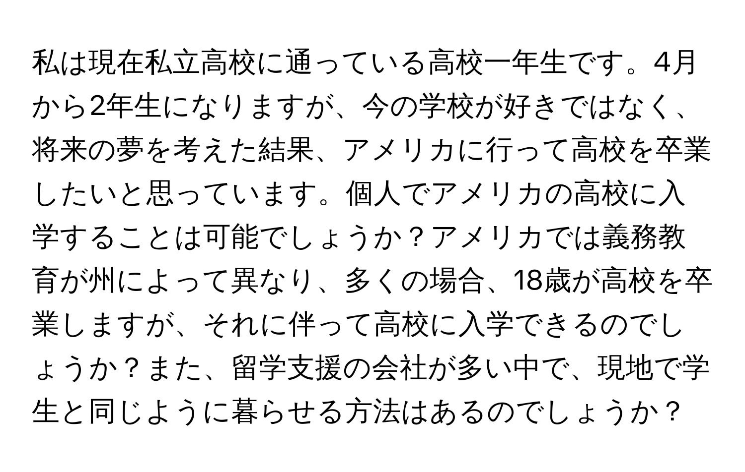 私は現在私立高校に通っている高校一年生です。4月から2年生になりますが、今の学校が好きではなく、将来の夢を考えた結果、アメリカに行って高校を卒業したいと思っています。個人でアメリカの高校に入学することは可能でしょうか？アメリカでは義務教育が州によって異なり、多くの場合、18歳が高校を卒業しますが、それに伴って高校に入学できるのでしょうか？また、留学支援の会社が多い中で、現地で学生と同じように暮らせる方法はあるのでしょうか？