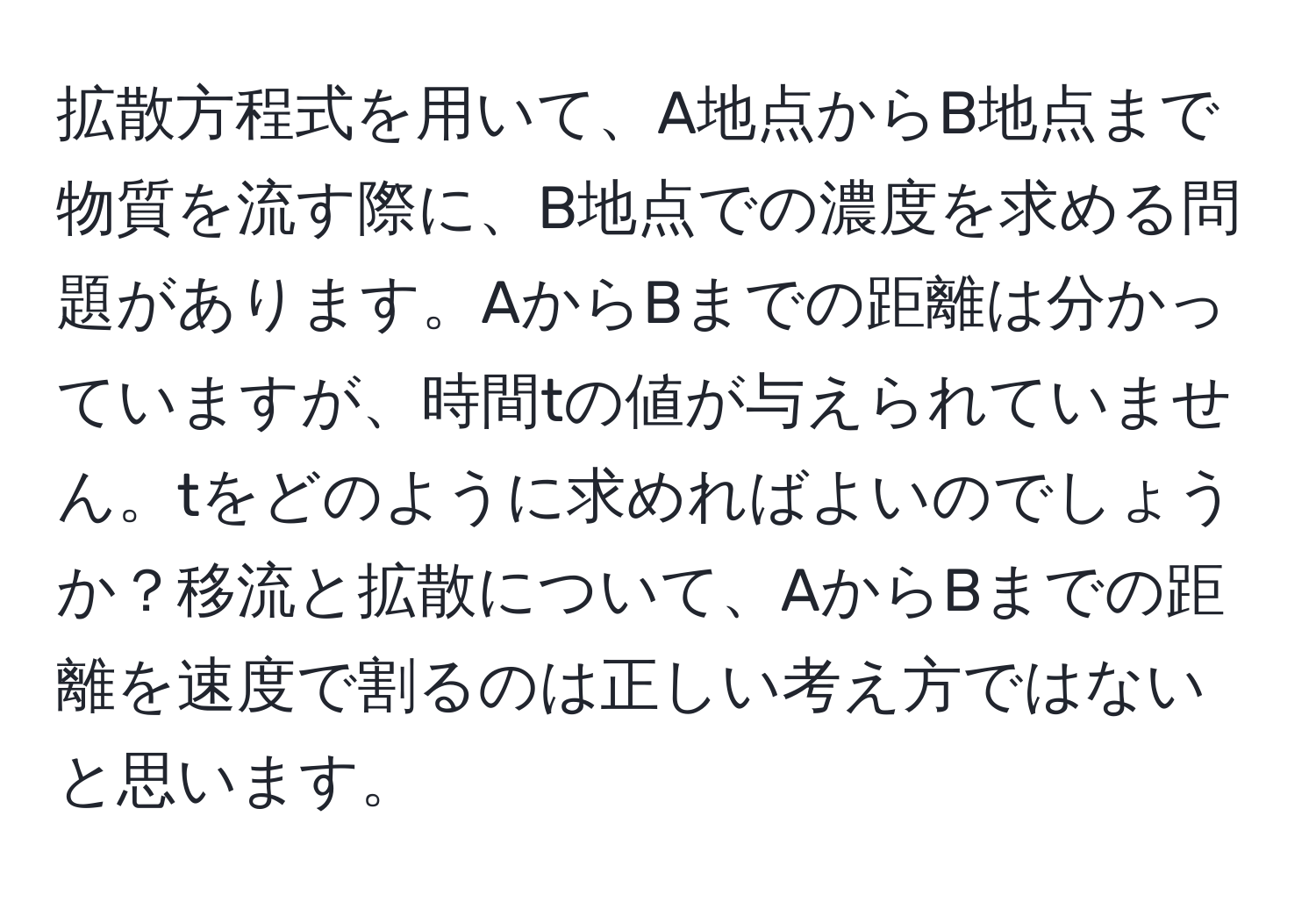 拡散方程式を用いて、A地点からB地点まで物質を流す際に、B地点での濃度を求める問題があります。AからBまでの距離は分かっていますが、時間tの値が与えられていません。tをどのように求めればよいのでしょうか？移流と拡散について、AからBまでの距離を速度で割るのは正しい考え方ではないと思います。