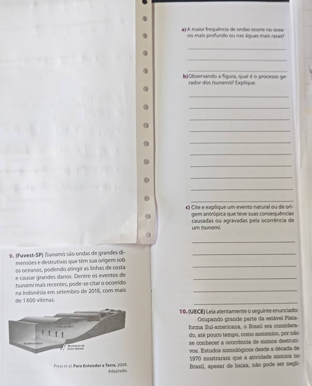 A maior frequência de ondas ocorre no ocea- 
no mais profundo ou nas águas mais rasas? 
_ 
_ 
_ 
b)Observando a figura, qual é o processo ge- 
rador dos tsunamis? Explique. 
_ 
_ 
_ 
_ 
_ 
_ 
_ 
_ 
_ 
_ 
ς) Cite e explique um evento natural ou de ori- 
gem antrópica que teve suas consequências 
causadas ou agravadas pela ocorrência de 
um tsunami. 
_ 
9. (Fuvest-SP) Tsunamis são ondas de grandes di-_ 
_ 
mensões e destrutivas que têm sua origem sob 
os oceanos, podendo atingir as linhas de costa 
e causar grandes danos. Dentre os eventos de_ 
tsunami mais recentes, pode-se citar o ocorrido 
na Indonésia em setembro de 2018, com mais_ 
de 1600 vítimas. 
_ 
10. (UECE) Leia atentamente o seguinte enunciado: 
Ocupando grande parte da estável Plata- 
forma Sul-americana, o Brasil era considera- 
do, até pouco tempo, como assísmico, por não 
se conhecer a ocorrência de sismos destruti- 
vos. Estudos sismológicos desde a década de 
1970 mostraram que a atividade sísmica no 
Press et al. Para Entender a Terra, 2004. 
Adaptado. Brasil, apesar de baixa, não pode ser negli-