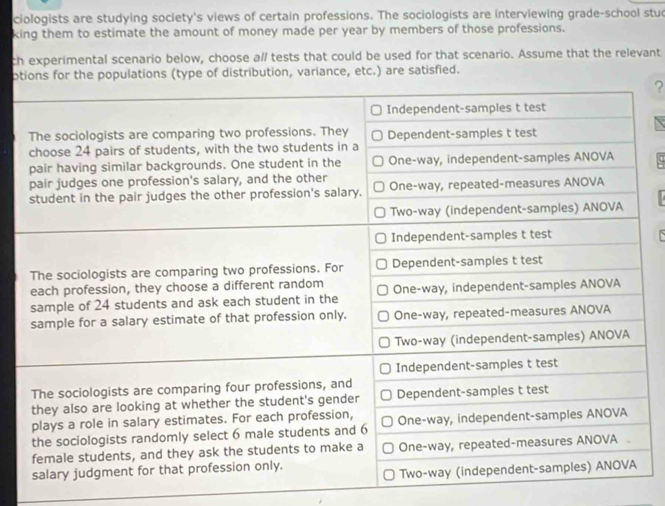 ciologists are studying society's views of certain professions. The sociologists are interviewing grade-school stud 
king them to estimate the amount of money made per year by members of those professions. 
ch experimental scenario below, choose a// tests that could be used for that scenario. Assume that the relevant 
ptions for the populations (type of distribution, variance, etc.) are satisfied. 
?