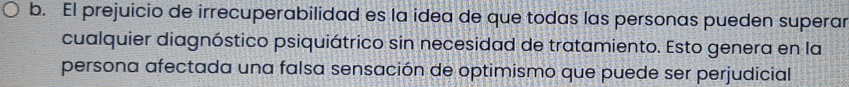 El prejuicio de irrecuperabilidad es la idea de que todas las personas pueden superar 
cualquier diagnóstico psiquiátrico sin necesidad de tratamiento. Esto genera en la 
persona afectada una falsa sensación de optimismo que puede ser perjudicial