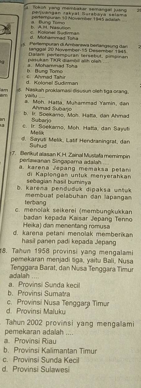 Tokoh yang membakar semangat juang 2(
perjuangan rakyat Surabaya selama
pertempuran 10 November 1945 adalah ....
a. Bung Tomo
b. A.H. Nasution
c. Kolonel Sudirman
d. Mohammad Toha
5. Pertempuran di Ambarawa berlangsung dari 2
tanggal 20 November-15 Desember 1945.
Dalam pertempuran tersebut, pimpinan
pasukan TKR diambil alih oleh ....
g a. Mohammad Toha
b. Bung Tomo
c. Ahmad Tahir
d. Kolonel Sudirman
lam 6. Naskah proklamasi disusun oleh tiga orang,
am yaitu ....
a. Moh. Hatta, Muhammad Yamin, dan
Ahmad Subarjo
b. Ir. Soekarno, Moh. Hatta, dan Ahmad
an Subarjo
a c. Ir. Soekarno, Moh. Hatta, dan Sayuti
Melik
d. Sayuti Melik, Latif Hendraningrat, dan
Suhud
17. Berikut alasan K.H. Zainal Mustafa memimpin
perlawanan Singaparna adalah ....
a. karena Jepang memaksa petani
di Kaplongan untuk menyerahkan
sebagian hasil buminya
b. karena penduduk dipaksa untuk
membuat pelabuhan dan lapangan
terbang
c. menolak seikerei (membungkukkan
badan kepada Kaisar Jepang Tenno
Heika) dan menentang romusa
d. karena petani menolak memberikan
hasil panen padi kepada Jepang
18. Tahun 1958 provinsi yang mengalami
pemekaran menjadi tiga, yaitu Bali, Nusa
Tenggara Barat, dan Nusa Tenggara Timur
adalah ....
a. Provinsi Sunda kecil
b. Provinsi Sumatra
c. Provinsi Nusa Tenggara Timur
d. Provinsi Maluku
Tahun 2002 provinsi yang mengalami
pemekaran adalah ....
a. Provinsi Riau
b. Provinsi Kalimantan Timur
c. Provinsi Sunda Kecil
d. Provinsi Sulawesi