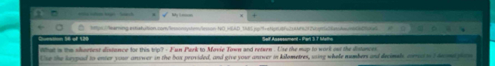 My Lesson 
httpx://learing estatuition.com/lessonsystem/lesson-NO_HEAD_TABS.jpp?f=eNprU8Fu2zAM%292Vcqn5c26atoAanbC6D7Ke 
Cuestian 56 of 120 Self Assessment - Part 3.7 Matha 
What is the shortest distance for this trip? - Fun Park to Movie Town and return . Use the map to work out the distances 
Use the keypad to enter your answer in the box provided, and give your answer in kilometres, using whole numbers and decimels, correcit t decme pa