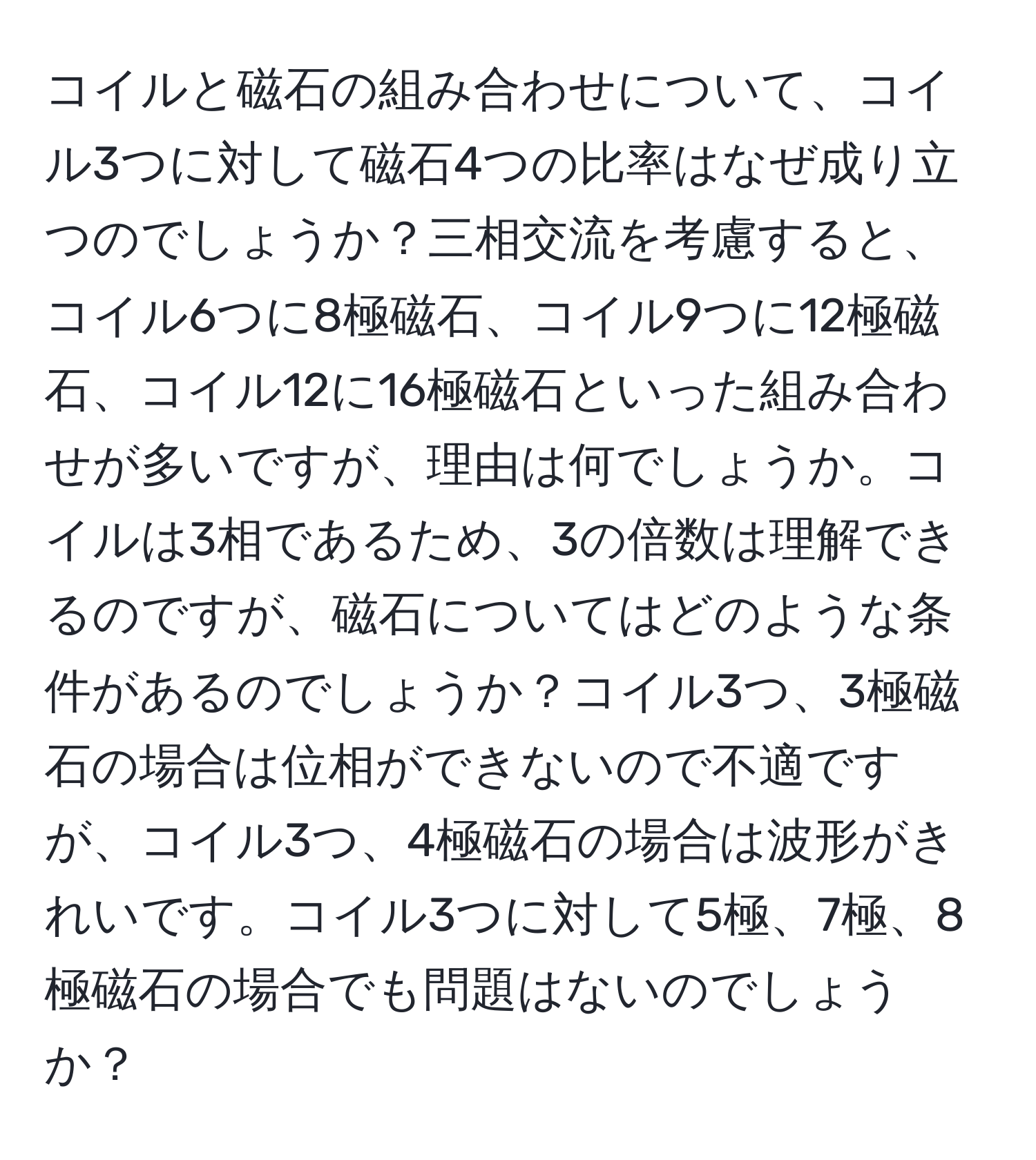 コイルと磁石の組み合わせについて、コイル3つに対して磁石4つの比率はなぜ成り立つのでしょうか？三相交流を考慮すると、コイル6つに8極磁石、コイル9つに12極磁石、コイル12に16極磁石といった組み合わせが多いですが、理由は何でしょうか。コイルは3相であるため、3の倍数は理解できるのですが、磁石についてはどのような条件があるのでしょうか？コイル3つ、3極磁石の場合は位相ができないので不適ですが、コイル3つ、4極磁石の場合は波形がきれいです。コイル3つに対して5極、7極、8極磁石の場合でも問題はないのでしょうか？