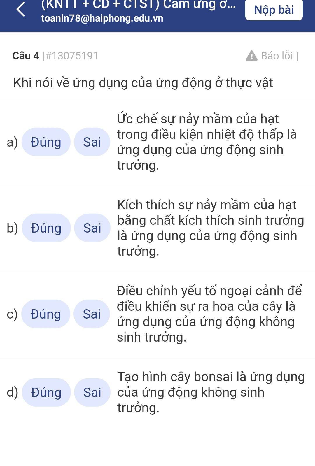 (KNTT + CD + CTST) Cam ưng ở... Nộp bài
toanIn78@haiphong.edu.vn
Câu 4 |#13075191 Báo lỗi
Khi nói về ứng dụng của ứng động ở thực vật
Ức chế sự nảy mầm của hạt
a) Đúng Sai trong điều kiện nhiệt độ thấp là
ứng dụng của ứng động sinh
trưởng.
Kích thích sự nảy mầm của hạt
b) Đúng Sai bằng chất kích thích sinh trưởng
là ứng dụng của ứng động sinh
trưởng.
Điều chỉnh yếu tố ngoại cảnh để
c) Đúng Sai
điều khiển sự ra hoa của cây là
ứng dụng của ứng động không
sinh trưởng.
Tạo hình cây bonsai là ứng dụng
d) Đúng Sai của ứng động không sinh
trưởng.