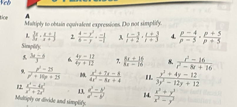 Veb 
tice A 
Multiply to obtain equivalent expressions. Do not simplify. 
1.  3x/3x ·  (x+1)/x+3  2,  (4-y^2)/6-y ·  (-1)/-1  3.  (t-3)/t+2 ·  (t+3)/t+3  4.  (p-4)/p-5 ·  (p+5)/p+5 
Simplify. 
5.  (3a-6)/3  6,  (4y-12)/4y+12  7.  (8x+16)/8x-16  8.  (t^2-16)/t^2-8t+16 
9.  (p^2-25)/p^2+10p+25  10.  (x^2+7x-8)/4x^2-8x+4  11.  (y^2+4y-12)/3y^2-12y+12 
12,  (x^4-4x^2)/x^3+2x^2 
13.  (a^3-b^3)/a^2-b^2 
14.  (x^3+y^3)/x^2-y^2 
Multiply or divide and simplify.