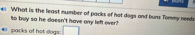 Buns a 
What is the least number of packs of hot dogs and buns Tommy needs 
to buy so he doesn't have any left over? 
packs of hot dogs: