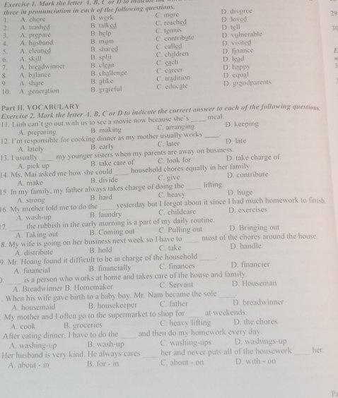 Mark the letter A. B. C or D lo mac a 
three in pronunciation in each of the following questions. D. divorce
1 A. chore B. work C. mgre
C. reached 29
2. A. trashed B. talked B. hglp C. tgnnis D. tgll D. loved
30
3. A. prepare B. mum
4. A. husband C. contribute D. vylnerable
5. A. cleancd B. shared C. called D. visited
6. A. skjll B. spljt C. chjldren D. finance
E
7. A. breadwinner B. clgan D. lead
8. A. balance B. challenge C. cach (. career D. hgppy D. equal
C. tradition
9. A. share B. alike C. educate D. grandparents
10. A. generation B. grateful
Part II. VOCABULARY
Exercise 2. Mark the letter A, B, C or D to indicate the correct answer to each of the following questions
1. Linh can’t go out with us to see a movie now because she`s C. arranging_ meal D. keeping
A. preparing B. making
12. I'm responsible for cooking dinner as my mother usually works _D. late
A. lately B. early C. later
13. I usually _my younger sisters when my parents are away on business D. take charge of
A. pick up B. take care of C. look for
14. Ms. Mai asked me how she could _household chores equally in her family. D. contribute
A. make B. divide C. give lifting.
15. In my family, my father always takes charge of doing the C. heavy_ D. huge
A. strong B. hard
6. My mother told me to do the _yesterday but I forgot about it since I had much homework to finish.
A. wash-up B. laundry C. childcare D. exercises
7._ the rubbish in the carly morning is a part of my daily routine. D. Bringing out
A. Taking out B. Coming out C. Pulling out
8. My wife is going on her business next week so I have to C. take _most of the chores around the house
A. distribute B. hold D. handle
9. Mr. Hoang found it difficult to be in charge of the household _D. financier
A. financial B. financially C. finances
J_ is a person who works at home and takes care of the house and family. D. Houseman
A. Breadwinner B. Homemaker C. Servant
. When his wife gave birth to a baby boy. Mr. Nam became the sole_
A. housemaid B. housekeeper C. father D. breadwinner
My mother and I often go to the supermarket to shop for _at weekends. D. the chores
A. cook B. groceries C. heavy lifting
After eating dinner, I have to do the _and then do my homework every day.
A. washing-up B. wash-up C. washing-ups D. washings-up
Her husband is very kind. He always cares _her and never puts all of the housework_ her
A. about - in B. for - in C. about - on D. with - on
Pa