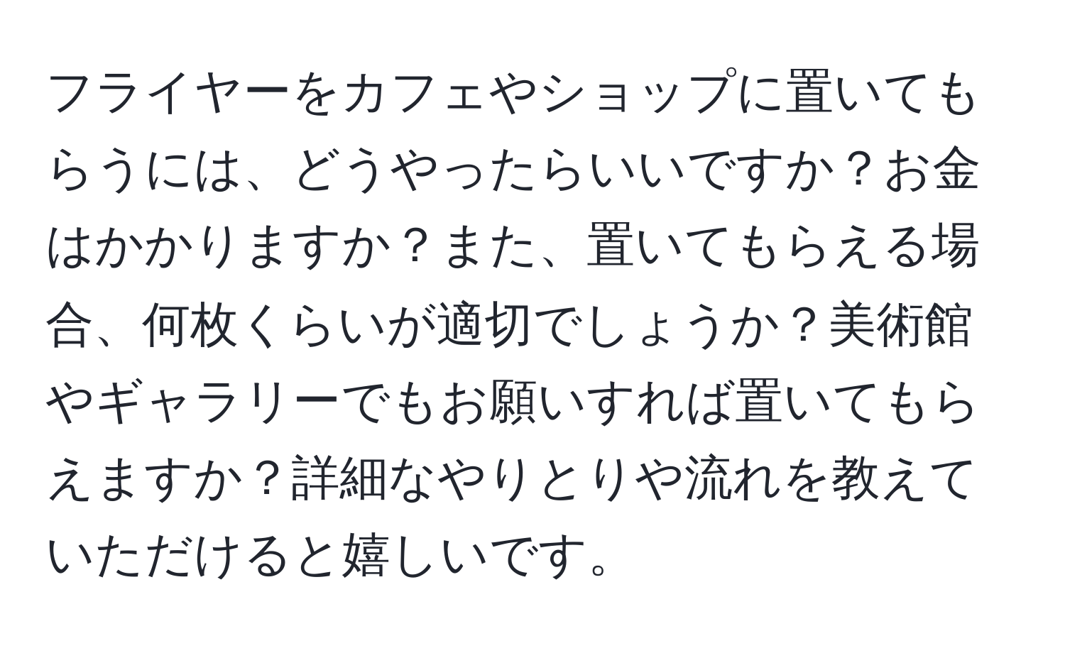 フライヤーをカフェやショップに置いてもらうには、どうやったらいいですか？お金はかかりますか？また、置いてもらえる場合、何枚くらいが適切でしょうか？美術館やギャラリーでもお願いすれば置いてもらえますか？詳細なやりとりや流れを教えていただけると嬉しいです。