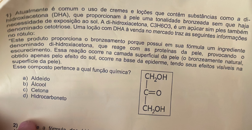 Atualmente é comum o uso de cremes e loções que contêm substâncias como a di-
nidroxiacatona (DHA), que proporcionam à pele uma tonalidade bronzeada sem que haja
necessidade de exposição ao sol. A di-hidroxiacetona, C3H6O3, é um açúcar sim ples também
denominado cetotriose. Uma loção com DHA à venda no mercado traz as seguintes informações
no rótulo:
*Este produto proporciona o bronzeamento porque possui em sua fórmula um ingrediente
denominado di-hidroxiacetona, que reage com as proteínas da pele, provocando o
escurecimento. Essa reação ocorre na camada superficial da pele (o bronzeamente natural,
obtido apenas pelo efeito do sol, ocorre na base da epiderme, tendo seus efeitos visíveis na
superfície da pele).
Esse composto pertence a qual função química? CH_2OH
a) Aldeído
b) Álcool
r=frac a,a)
c) Cetona
dot C=0
d) Hidrocarboneto
CH_2OH
2) e a fórmul