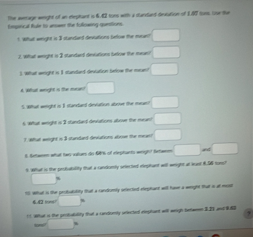 The aerage weight of an elephant is 6.42 tons with a standard destation of 1.07 tons. te the 
Empinical fule to anwer the following questions. 
1. What weight is 3 standard destations below the mean? □ 
2. What weight is 2 standard deviations below the mean? □
3. What weight is 1 standard destation befow the mean? □ 
4. What weight is the mean? □ 
5. What weight is 1 slandard deviation above the mean? □
6. What weight is 2 standard deviations above the mean? □
7. What weight is 3 standard deviations above the mean? □
3. Detween what tre valves do 1016 of cirpiants weight between □ and □
9. What is the probability that a candomly selected elephant will neight at least $.56 tons? 
□ 
what is the probability thatt a candorily sefected eleghant will have a weight that is at most
6.42 tons? □°
1 1 What is the prsbability that a candomly selected dephant will weigh between 327 and 9.80
? 
Rene □ %