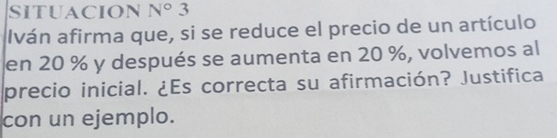 SITUACION N°3
Iván afirma que, si se reduce el precio de un artículo 
en 20 % y después se aumenta en 20 %, volvemos al 
precio inicial. ¿Es correcta su afirmación? Justifica 
con un ejemplo.