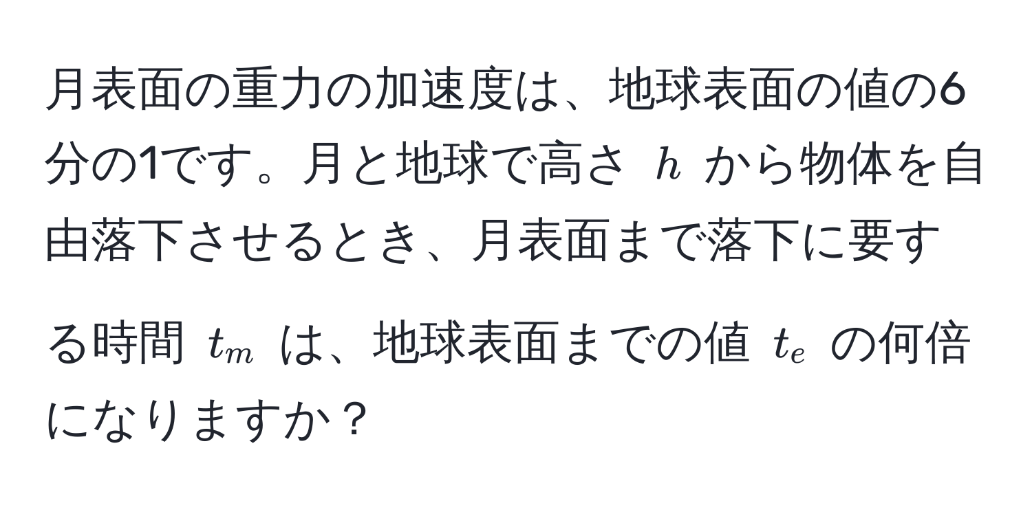 月表面の重力の加速度は、地球表面の値の6分の1です。月と地球で高さ $h$ から物体を自由落下させるとき、月表面まで落下に要する時間 $t_m$ は、地球表面までの値 $t_e$ の何倍になりますか？