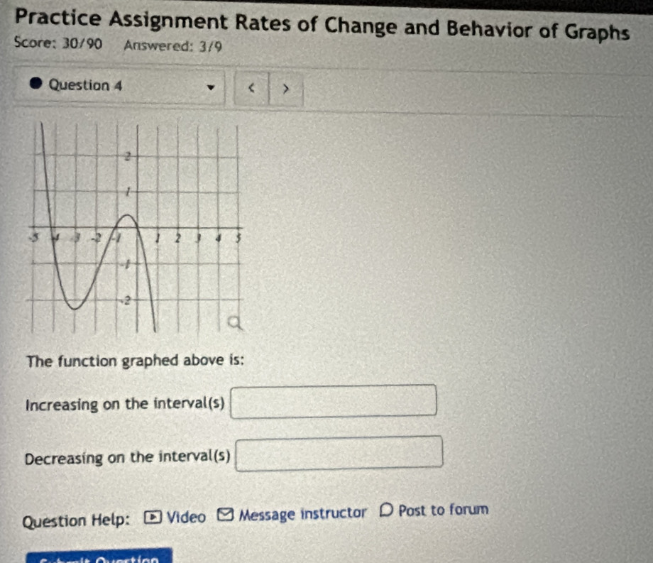 Practice Assignment Rates of Change and Behavior of Graphs 
Score: 30/90 Answered: 3/9 
Question 4 
The function graphed above is: 
Increasing on the interval(s) □
Decreasing on the interval(s) □
Question Help: Video Message instructor D Post to forum