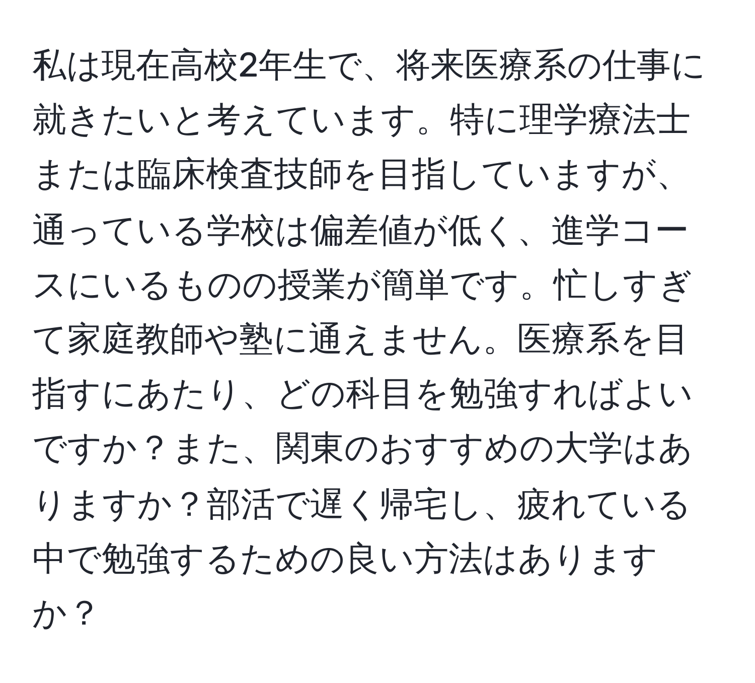 私は現在高校2年生で、将来医療系の仕事に就きたいと考えています。特に理学療法士または臨床検査技師を目指していますが、通っている学校は偏差値が低く、進学コースにいるものの授業が簡単です。忙しすぎて家庭教師や塾に通えません。医療系を目指すにあたり、どの科目を勉強すればよいですか？また、関東のおすすめの大学はありますか？部活で遅く帰宅し、疲れている中で勉強するための良い方法はありますか？