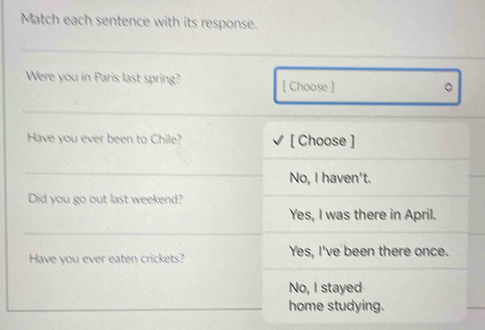 Match each sentence with its response.
Were you in Paris last spring?
[ Choose ]
_
Have you ever been to Chile? [ Choose ]
_
No, I haven't.
Did you go out last weekend?
Yes, I was there in April.
_
Have you ever eaten crickets?
Yes, I've been there once.
No, I stayed
home studying.