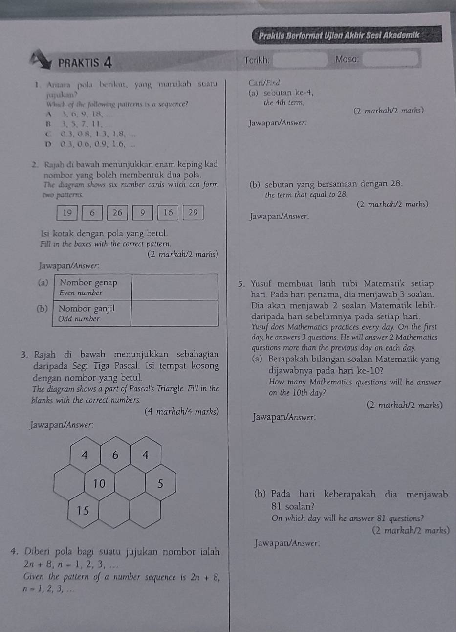 Praktis Berformat Ujian Akhir Sesl Akademik a
PRAKTIS 4 Tarikh: Masa:
1. Anzara pola berikut, yang manakah suatu Cari/Find
jujukan? (a) sebutan ke-4,
Which of the following patterns is a sequence? the 4th term.
A 3, 6, 9, 18, . (2 markah/2 marks)
B 3. 5, 7.11.  . Jawapan/Answer
C 0.3, 0.8, 1.3, 1.8, ...
D 0.3, 0.6, 0.9, 1.6, ...
2. Rajah di bawah menunjukkan enam keping kad
nombor yang boleh membentuk dua pola.
The diagram shows six number cards which can form (b) sebutan yang bersamaan dengan 28.
two patterns. the term that equal to 28.
(2 markah/2 marks)
19 6 26 9 16 29 Jawapan/Answer:
Isi kotak dengan pola yang betul.
Fill in the boxes with the correct pattern.
(2 markah/2 marks)
Jawapan/Answer:
5. Yusuf membuat latih tubi Matematik setiap
hari. Pada hari pertama, dia menjawab 3 soalan.
Dia akan menjawab 2 soalan Matematik lebih
daripada hari sebelumnya pada setiap hari.
Yusuf does Mathematics practices every day. On the first
day, he answers 3 questions. He will answer 2 Mathematics
3. Rajah di bawah menunjukkan sebahagian questions more than the previous day on each day.
(a) Berapakah bilangan soalan Matematik yang
daripada Segi Tiga Pascal. Isi tempat kosong dijawabnya pada hari ke-10?
dengan nombor yang betul.
The diagram shows a part of Pascal's Triangle. Fill in the How many Mathematics questions will he answer
on the 10th day?
blanks with the correct numbers. (2 markah/2 marks)
(4 markah/4 marks) Jawapan/Answer:
Jawapan/Answer:
(b) Pada hari keberapakah dia menjawab
81 soalan?
On which day will he answer 81 questions?
(2 markah/2 marks)
Jawapan/Answer.
4. Diberi pola bagi suatu jujukan nombor ialah
2n+8,n=1,2,3,...
Given the pattern of a number sequence is 2n+8,
n=1,2,3,...