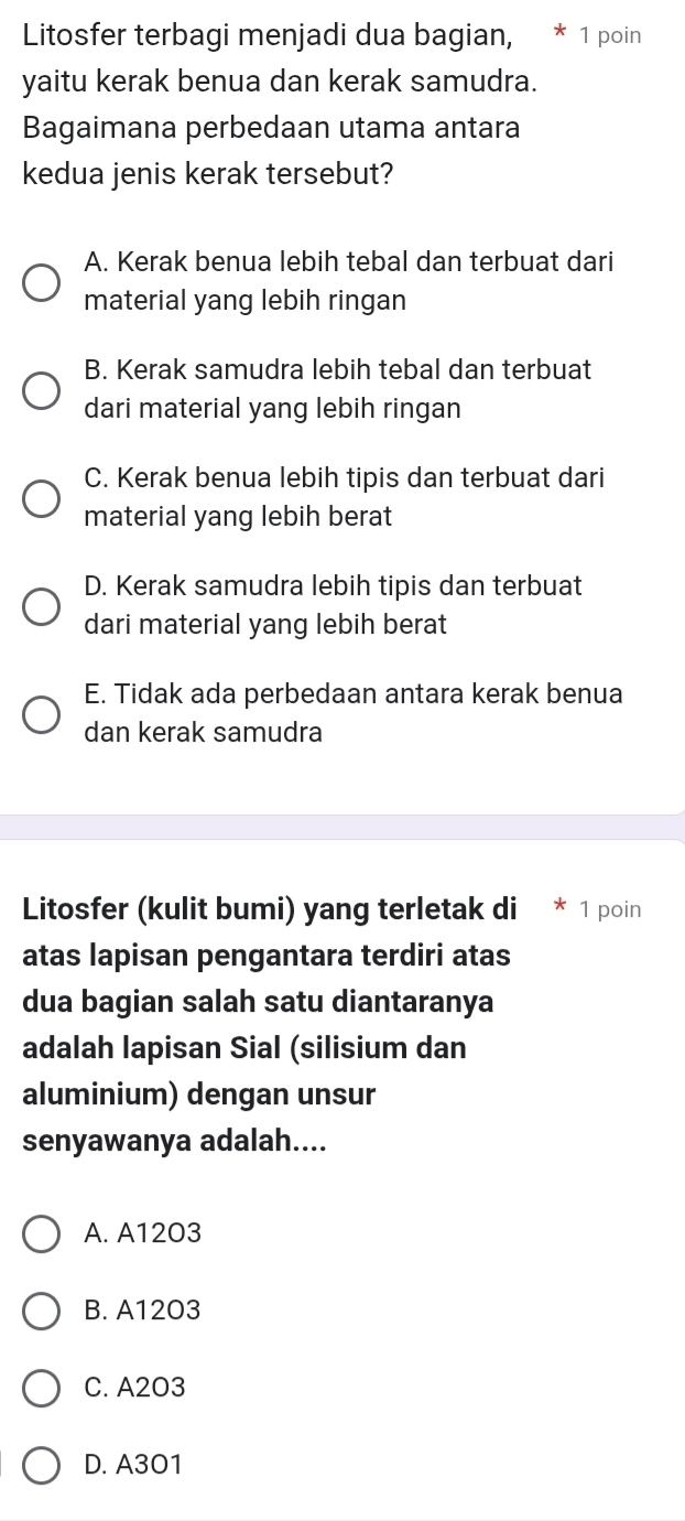 Litosfer terbagi menjadi dua bagian, * 1 poin
yaitu kerak benua dan kerak samudra.
Bagaimana perbedaan utama antara
kedua jenis kerak tersebut?
A. Kerak benua lebih tebal dan terbuat dari
material yang lebih ringan
B. Kerak samudra lebih tebal dan terbuat
dari material yang lebih ringan
C. Kerak benua lebih tipis dan terbuat dari
material yang lebih berat
D. Kerak samudra lebih tipis dan terbuat
dari material yang lebih berat
E. Tidak ada perbedaan antara kerak benua
dan kerak samudra
Litosfer (kulit bumi) yang terletak di * 1 poin
atas lapisan pengantara terdiri atas
dua bagian salah satu diantaranya
adalah lapisan Sial (silisium dan
aluminium) dengan unsur
senyawanya adalah....
A. A1203
B. A12O3
C. A2O3
D. A301