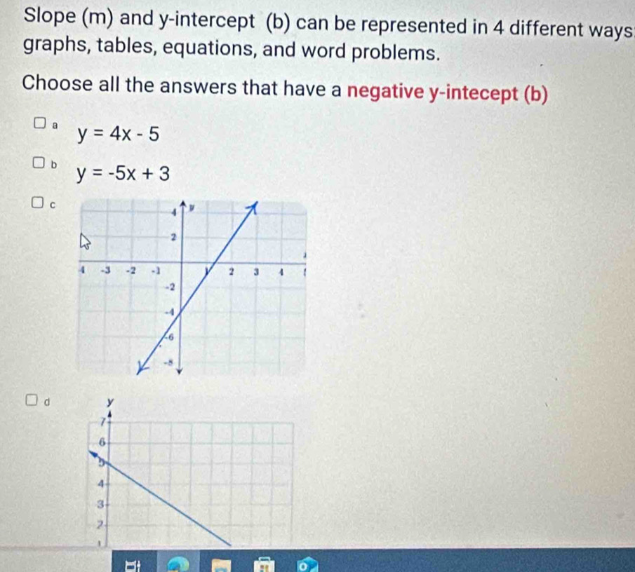 Slope (m) and y-intercept (b) can be represented in 4 different ways
graphs, tables, equations, and word problems.
Choose all the answers that have a negative y -intecept (b)
a y=4x-5
b y=-5x+3
c
d y
7
6
4
3
2