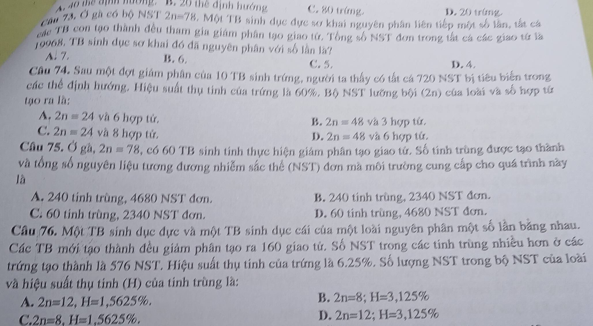 A. 40 thể định nương, B. 20 thể định hướng
C. 20 trừng. D. 20 trùng
cầu 73. Ở gầ có bộ NST 2n=78 L  Một TB sinh dục dực sơ khai nguyên phân liên tiếp một số lần, tắt cá
eá TB con tạo thành đều tham gia giám phân tạo giao từ. Tổng số NST đơn trong tắt cá các giao tử là
19968, TB sinh dục sơ khai đó đã nguyên phân với số lần lã?
A. 7. B. 6.
C. 5. D. 4,
Câu 74. Sau một đợt giám phân của 10TB sinh trứng, người ta thấy có tất cá 720 NST bị tiêu biển trong
các thể định hướng, Hiệu suất thụ tinh của trứng là 60%. Bộ NST lưỡng bội (2n) của loài và số hợp từ
tạo ra là:
A. 2nequiv 24 và 6 hợp tử,
B. 2n=48 và 3 hợp tử.
C. 2n=24 và 8 hợp tử,
D. 2n=48 và 6 hợp tử.
Câu 75. Ở gà, 2n=78,c660TB sinh tinh thực hiện giảm phân tạo giao tử. Số tinh trùng được tạo thành
và tổng số nguyên liệu tương đương nhiễm sắc thể (NST) đơn mà môi trường cung cấp cho quá trình này
là
A. 240 tinh trùng, 4680 NST đơn. B. 240 tinh trùng, 2340 NST đơn.
C. 60 tinh trùng, 2340 NST đơn. D. 60 tinh trùng, 4680 NST đơn.
Câu 76. Một TB sinh dục đực và một TB sinh dục cái của một loài nguyên phân một số lần bằng nhau.
Các TB mới tạo thành đều giảm phân tạo ra 160 giao tử. Số NST trong các tinh trùng nhiều hơn ở các
trứng tạo thành là 576 NST. Hiệu suất thụ tính của trứng là 6.25%. Số lượng NST trong bộ NST của loài
và hiệu suất thụ tinh (H) của tinh trùng là:
A. 2n=12,H=1,5625% .
B. 2n=8;H=3,125%
C. 2n=8,H=1,5625% .
D. 2n=12;H=3,125%