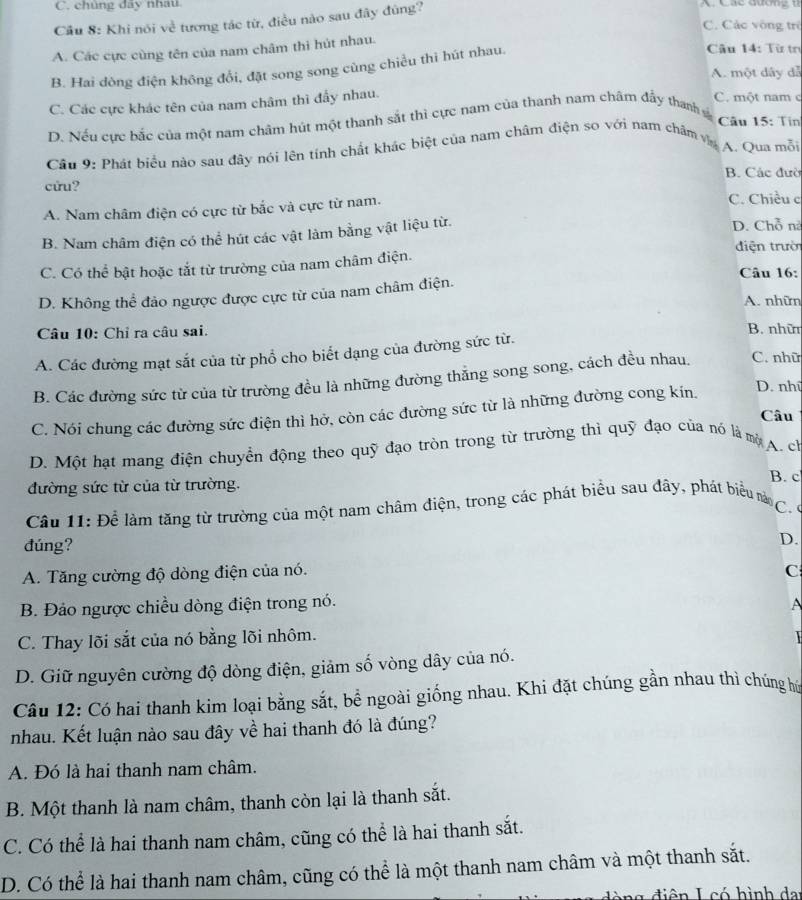 chủng đãy nhâu A Cáe qươn g  u 
Câu 8: Khi nói về tương tác từ, điều nào sau đây đùng?
C. Các vòng trẻ
A. Các cực cùng tên của nam châm thì hút nhau.
B. Hai dòng điện không đổi, đặt song song cùng chiều thi hút nhau.
Câu 14: Từ tn
A. một dây đễ
C. Các cực khác tên của nam châm thì đầy nhau.
C. một nam c
D. Nếu cực bắc của một nam châm hút một thanh sắt thì cực nam của thanh nam châm đầy thanh s
Câu 15: Tin
Cầu 9: Phát biểu nào sau đây nói lên tính chất khác biệt của nam châm điện so với nam chăm va A. Qua mỗi
B. Các đườ
cửu?
A. Nam châm điện có cực từ bắc và cực từ nam. C. Chiều c
B. Nam châm điện có thể hút các vật làm bằng vật liệu từ. D. Chỗ nà
điện trườn
C. Có thể bật hoặc tắt từ trường của nam châm điện.
Câu 16:
D. Không thể đảo ngược được cực từ của nam châm điện.
A. nhữn
Câu 10: Chỉ ra câu sai. B. nhữ
A. Các đường mạt sắt của từ phổ cho biết dạng của đường sức từ.
B. Các đường sức từ của từ trường đều là những đường thắng song song, cách đều nhau. C. nhữ
C. Nói chung các đường sức điện thì hở, còn các đường sức từ là những đường cong kin.
D. nhữ
Câu
D. Một hạt mang điện chuyển động theo quỹ đạo tròn trong từ trường thì quỹ đạo của nó là mộA. ch
đường sức từ của từ trường. B. c
Câu 11: Để làm tăng từ trường của một nam châm điện, trong các phát biểu sau đây, phát biểu n  
đúng?
D.
A. Tăng cường độ dòng điện của nó.
C
B. Đảo ngược chiều dòng điện trong nó. A
C. Thay lõi sắt của nó bằng lõi nhôm.

D. Giữ nguyên cường độ dòng điện, giảm số vòng dây của nó.
Câu 12: Có hai thanh kim loại bằng sắt, bể ngoài giống nhau. Khi đặt chúng gần nhau thì chúng hú
nhau. Kết luận nào sau đây về hai thanh đó là đúng?
A. Đó là hai thanh nam châm.
B. Một thanh là nam châm, thanh còn lại là thanh sắt.
C. Có thể là hai thanh nam châm, cũng có thể là hai thanh sắt.
D. Có thể là hai thanh nam châm, cũng có thể là một thanh nam châm và một thanh sắt.
an g  điên L có hình da