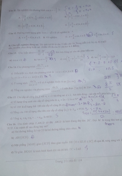 Cầu 11. Tập nghiệm của phương trình cos x=- 1/2 
A.   2π /3 +k2π , π /3 +k2π ,k∈ Z a x÷+k2=,k∈Z
C.  1 2π /3 +k2π ,k∈ Z D.  ±  π /6 +k2π ,k∈ Z .
Cầu 12. Phưong trình hượng giác 3cos x-sqrt(3)=0 cóngbiēm là = lambda = π /3 +kπ · k=π
A. x= 4/3 +k2x,k∈ Z. B Vô nghiệm C. x= π /6 +kπ ,k∈ Z u
B. Cầu trấc nghiệea đảng sai. Thí sinh tră lời từ cầu 11 đến câu 16. Trong mỗi ỹ  (a),b),c),d
cầu, shi siự chọn đùng boặc sai. (Diểm tối đa của 01 câu bội là t điểm). ā mỗi
Cầu t3. Cho biết sin      Xés sinh đòng sai của các phát biểu sau:
0  +a+a>0 b) tan alpha = 12/5  e cos ( π /3 -alpha )= (5-6sqrt(3))/26  d tan ( π /4 +2alpha )=-3.2°
Câu 14. Cho phương trình  sin 3x/cos x+1 =0
a) Điều kiệm xác định củn phương winh là: x!= x+kln ,k∈ Z.
5 sin 3x=0 x-kx(k∈ Z)
e) Thương trình  sin 3x/cos x+1 =0 có 6 nghiệm thuộc đean  2,r,4π 
d) Tổng cáu nghiện của phương trình  sin 3x/cos x+1 =0 irén doạn (7x;4x) A21π
Câu 15, Cho cấp số cộng (u_s) wái u_1=-3 và cōng sai if=2 Xés tinh đùng - sai của mỗi phát biểu sao
a) Số hạng tổng quát củn cấp số cộng trên là w_n=2n-5; ∀ n < <tex>N°
b) Số 195 là số hạng thứ 100 của cấp số cộng đã cho 1=
c) Tổng của 100 số bạng đầu tiên của cấp số cộng (u,) 16 S_min=9530
d) Tổng H_2+H_4+n_5+...+n_100 4850
Câu 16. Cho hình chóp S ABCD có đây ABCD là hình thang đây lớn DC . Gọi M là trọng tân tam g
SCD . Các mệnh đề sau đùng hay sa??
a) Hai đường thắng S4 và CD là hai đường thắng chéo nhau.
b) ABparallel (SCD)
e) Mặt phẳng (MAB) giao (SCD) theo giao tuyến HK (H ∈SD, K∈ SC) đi qua M, song song với l
đ) Tứ giác BKHA là hình bình hành khi vô chí khi DC=2AB.
Trang 2/3 Mã đế 114