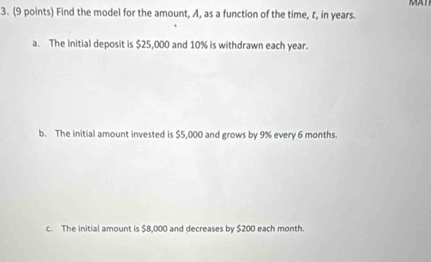 MAT
3. (9 points) Find the model for the amount, A, as a function of the time, t, in years.
a. The initial deposit is $25,000 and 10% is withdrawn each year.
b. The initial amount invested is $5,000 and grows by 9% every 6 months.
c. The initial amount is $8,000 and decreases by $200 each month.