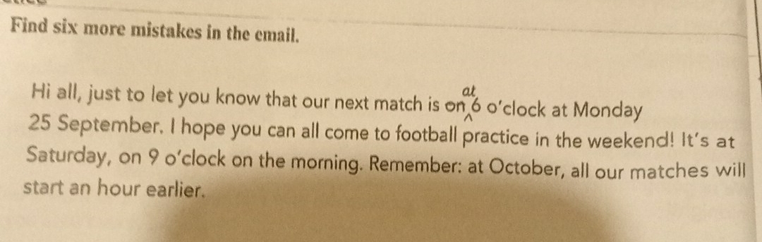 Find six more mistakes in the email. 
at 
Hi all, just to let you know that our next match is on 6 o’clock at Monday
25 September, I hope you can all come to football practice in the weekend! It's at 
Saturday, on 9 o’clock on the morning. Remember: at October, all our matches will 
start an hour earlier.