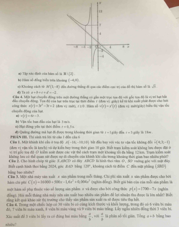Tập xác định của hàm số l
b) Hàm số đồng biển trên khoảng (-4;0).
c) Khoảng cách từ M(1;-8) đến đường thẳng đi qua các điểm cực trị của đồ thị hàm số là sqrt(5).
d) Ta có a+b+c+d=-2.
Câu 4. Một hạt chuyển động trên một đường thẳng có gần một trục tọa độ với gốc tọa độ là vị trí hạt bắt
đầu chuyển động. Tọa độ của hạt trên trục tại thời điểm 7 (đơn vị: giây) kể từ khi xuất phát được cho bởi
công thức x(t)=3t^2-3t+2 (đơn vj: mét), t≥ 0. Hàm số v(t)=x'(t) (đơn vị: mét/giây) biểu thị vận tốc
chuyển động của hạt.
a) v(t)=6t-3.
b) Vận tốc ban đầu của hạt là 3 m/s.
c) Hạt đứng yên tại thời điểm t=0,5s.
đ) Quãng đường mà hạt đi được trong khoảng thời gian từ t=1
PHẢN III. Thí sinh trả lời từ câu 1 đến câu 6 giāy đến t=3 giây là 18m .
Câu 1. Một khinh khí cầu ở toạ độ A(-16;-10;10) bắt đầu bay với véc tơ vận tốc không đổi vector v(4;3;-1)
(đơn vị vận tốc là km/h) và dự kiển bay trong thời gian 10 giờ. Biết trạm kiểm soát không lưu được đặt ở
vị trí gốc toạ độ O kiểm soát được các vật thể cách trạm một khoảng tối đa bằng 12km. Trạm kiểm soát
không lưu có thể quan sát được sự di chuyển của khinh khí cầu trong khoảng thời gian bao nhiêu phút?
Cầu 2. Cho hình chóp tứ giác S.ABCD có đáy ABCD là hình thoi tâm O, SO vuỡng góc với mặt đấy.
Biết cạnh hình thoi bằng 2024, góc BAD bằng 120° , khoảng cách từ điểm C đến mặt phẳng (SBD)
bằng bao nhiêu?
Câu 3. Một nhà máy sản xuất x sản phẩm trong mỗi tháng. Chi phi sân xuất x sản phẩm được cho bởi
hàm chī phí C(x)=16000+500x-1,6x^2+0,004x^3 (nghìn đồng). Biết giá bán của của mỗi sản phẩm là
một hàm số phụ thuộc vào số lượng sản phẩm x và được cho bởi công thức p(x)=1700-7x (nghin
đồng). Hỏi mỗi tháng nhà máy nên sản xuất bao nhiêu sản phẩm để lợi nhuận thu được là lớn nhất? Biết
rằng kết quả khảo sát thị trường cho thấy sản phẩm sản xuất ra sẽ được tiêu thụ hết.
Câu 4. Trong một chiếc hộp có 30 viên bi có cùng kích thước và khổi lượng, trong đó có 6 viên bi màu
đô, 7 viên bi màu xanh, 8 viên bi màu vàng vả 9 viên bi màu trắng. Lấy ngẫu nhiên đồng thời 3 viên bi.
Xác suất để 3 viên bi lấy ra có đúng hai màu bằng  a/b  , với  a/b  là phân số tối giản. Tổng a+b bằng bao
nhiêu?