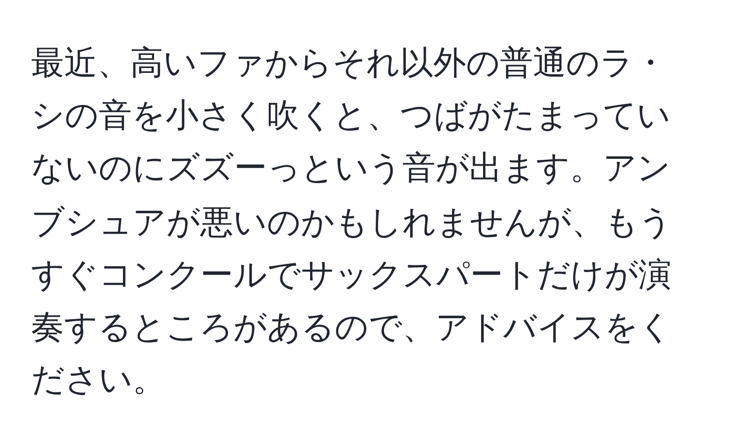 最近、高いファからそれ以外の普通のラ・シの音を小さく吹くと、つばがたまっていないのにズズーっという音が出ます。アンブシュアが悪いのかもしれませんが、もうすぐコンクールでサックスパートだけが演奏するところがあるので、アドバイスをください。