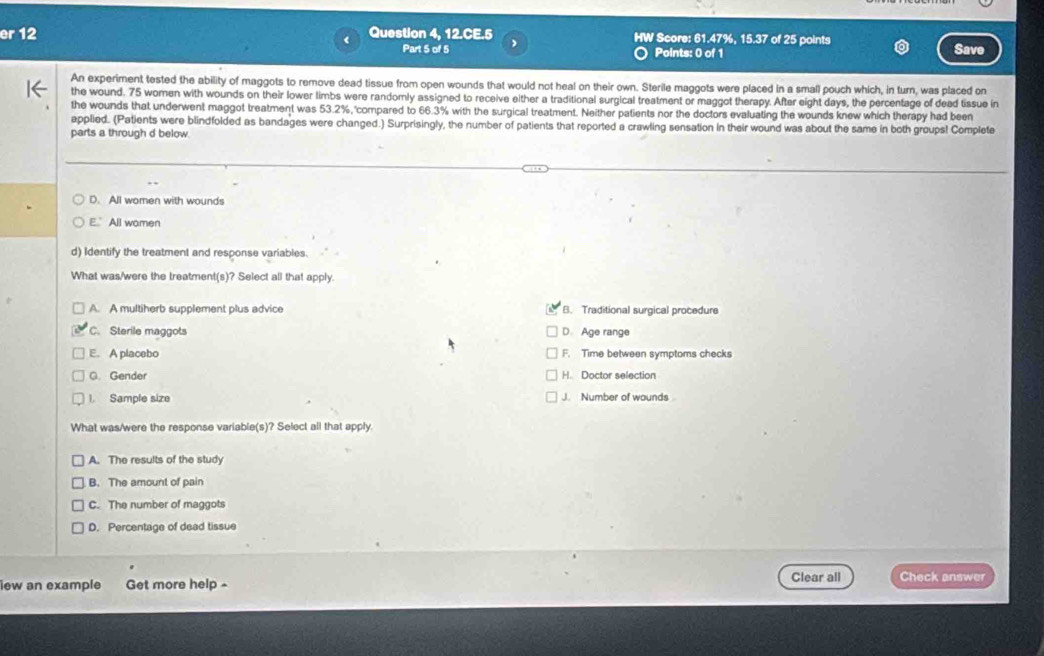 er 12 < Question 4, 12.CE.5 HW Score:  61.47%, 15.37 of 25 points
Part 5 of 5 Points: 0 of 1
Save
An experiment tested the ability of maggots to remove dead tissue from open wounds that would not heal on their own. Sterile maggots were placed in a small pouch which, in turn, was placed on
the wound. 75 women with wounds on their lower limbs were randomly assigned to receive either a traditional surgical treatment or maggot therapy. After eight days, the percentage of dead tissue in
the wounds that underwent maggot treatment was 53.2%, compared to 66.3% with the surgical treatment. Neither patients nor the doctors evaluating the wounds knew which therapy had been
applied. (Patients were blindfolded as bandages were changed.) Surprisingly, the number of patients that reported a crawling sensation in their wound was about the same in both groups! Complete
parts a through d below.
D. All women with wounds
E. All women
d) Identify the treatment and response variables.
What was/were the treatment(s)? Select all that apply.
A. A multiherb supplement plus advice B. Traditional surgical procedure
C. Sterile maggots D. Age range
E. A placebo F. Time between symptoms checks
C. Gender H. Doctor selection
1. Sample size J. Number of wounds
What was/were the response variable(s)? Select all that apply.
A. The results of the study
B. The amount of pain
C. The number of maggots
D. Percentage of dead tissue
iew an example Get more help -
Clear all Check answer