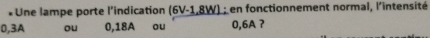 Une lampe porte l'indication (6V-1,8W) ; en fonctionnement normal, l'intensité
0, 3A ou 0, 18A ou 0, 6A ?