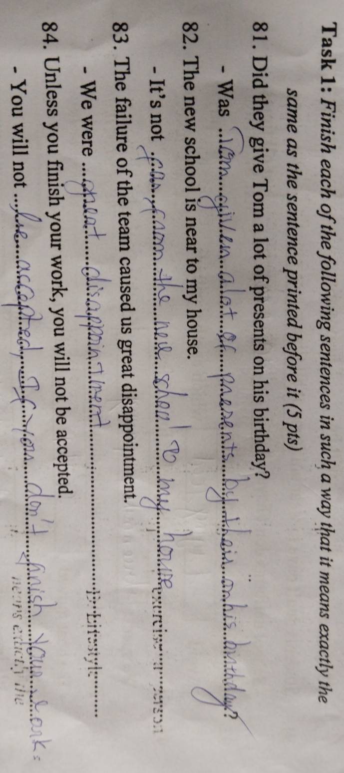 Task 1: Finish each of the following sentences in such a way that it means exactly the 
same as the sentence printed before it (5 pts) 
81. Did they give Tom a lot of presents on his birthday? 
- Was _A 
82. The new school is near to my house. 
- It’s not . 
_ 
83. The failure of the team caused us great disappointment. 
- We were 
_ 
_ 
84. Unless you finish your work, you will not be accepted. 
- You will not exictly the