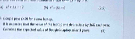 (e+er+b)
41 x^2+4x+12 (9) x^2=2x=6 (2,2). Dougie pays £440 for a new laptop. 
it is expected that the value of the laptop will depreciate by 26% each year. 
Calculate the expected value of Dougie's laptop after 3 years. (3)