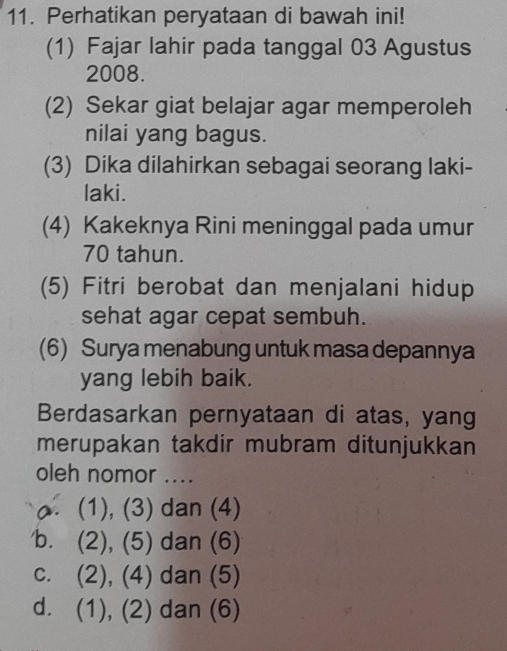 Perhatikan peryataan di bawah ini!
(1) Fajar lahir pada tanggal 03 Agustus
2008.
(2) Sekar giat belajar agar memperoleh
nilai yang bagus.
(3) Dika dilahirkan sebagai seorang laki-
laki.
(4) Kakeknya Rini meninggal pada umur
70 tahun.
(5) Fitri berobat dan menjalani hidup
sehat agar cepat sembuh.
(6) Surya menabung untuk masa depannya
yang lebih baik.
Berdasarkan pernyataan di atas, yang
merupakan takdir mubram ditunjukkan
oleh nomor ..... (1), (3) dan (4)
b. (2), (5) dan (6)
c. (2), (4) dan (5)
d. (1), (2) dan (6)