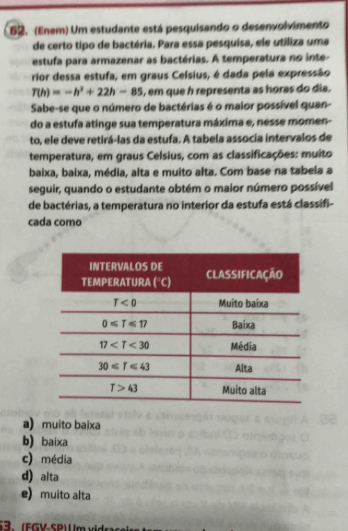 (Enem) Um estudante está pesquisando o desenvolvimento
de certo tipo de bactéria. Para essa pesquisa, ele utiliza uma
estufa para armazenar as bactérias. A temperatura no inte-
rior dessa estufa, em graus Celsius, é dada pela expressão
T(h)=-h^2+22h-85 , em que h representa as horas do dia.
Sabe-se que o número de bactérias é o maior possível quan-
do a estufa atinge sua temperatura máxima e, nesse momen-
to, ele deve retirá-las da estufa. A tabela associa intervalos de
temperatura, em graus Celsius, com as classificações: muito
baixa, baixa, média, alta e muito alta. Com base na tabela a
seguir, quando o estudante obtém o maior número possível
de bactérias, a temperatura no interior da estufa está classifi-
cada como
a muito baixa
b) baixa
c) média
d) alta
e) muito alta
3.  F G  - SP U m  x i dr