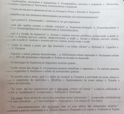 Hiradrenalina, serotonina e doplamilina b. Noradrenalina, seronina e dopamina c. Serotonina,
enalina e dopamina d. Serotonina, noriadrenalina e dopamina
O texto da sua prova apresenta-se em: a, Colunas b. Presa c. Estrofes d. Esquemas
adentifica um dos elementos determinantes na produção dos neurotransmissores?
*.gua potável b. Alimentação c. Ambiente d. Ar que respiramos
Qual das opções contem a relação correcta? a. Dopamina-disfunção b. Dopamina-prazer e
*º c. Noradrenalina-sono e concentração d. Serotonina-amor
7 Qual é a função da dopamina? a. Animar o sistema nervoso periférico, promovendo a acção b.
m ar o  sistema nervoso central, despromovendo a acção c. Incitar o sistema nervoso central,
vendo a acção d. Quebrar o sistema nervoso central, promovendo a acção
'0. Como se chama o ponto que liga neurónios e as outras células? a. Epítomes b. Ligações c.
25 d. Sinopses
. Segundo o autor, pessoas desmotivadas... a. Dificilmente sofrem depressão b. Facilmente sofrem
são c. Não são propensas a depressão d. Podem se resvalar na depressão
As descargas de dopamina no organismo ocorrem quando...
* Iguém abusa das drogas b. Os pequenos prazeres danificam o organismo c. Os maiores prazeres
m o organismo d. Retiramos o estado de normalidade química
De acordo com o texto, qual é o efeito da cocaína? a. Conserva a actividade da nossa cabeça b.
feur o organismo do indivíduo c. Modifica o funcionamento da nossa cabeça d. Permite o
mento  do individuo
:: 'Às vezes até nos esquecemos que o bem-estar começa na cabeça '' a palavra sublinhada é
por: a. Aglutinação b. Justaposição c. Sufixação d. Prefixação
Em suma: bons níveis de serotonina permitem maior relaxamento '' . a expressão sublinhada na
-rve para introduzir. a. Uma finalidade b. Uma pausa c. Um resumo D. Um tópico
''Os neurotransmissores são invisíveis, mas os seus efeitos são demasiados notórios'',
ncamente a palavra sublinhada é: a. Objecto directo b. Predicativo do sujeito c. Predicado d. Sujeito