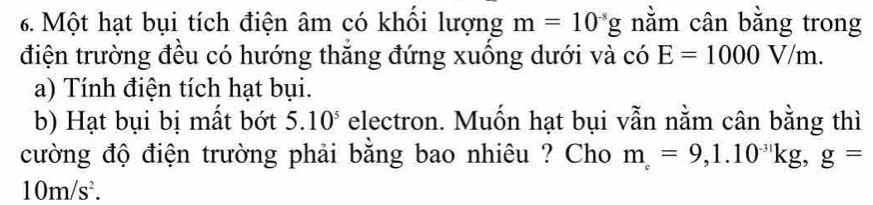 Một hạt bụi tích điện âm có khối lượng m=10^(-8)g nằm cân bằng trong 
điện trường đều có hướng thắng đứng xuống dưới và có E=1000V/m. 
a) Tính điện tích hạt bụi. 
b) Hạt bụi bị mất bớt 5.10^5 electron. Muốn hạt bụi vẫn nằm cân bằng thì 
cường độ điện trường phải bằng bao nhiêu ? Cho m=9,=9, 1.10^(-31)kg, g=
10m/s^2.