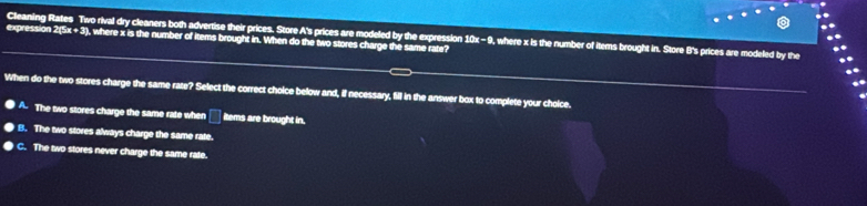 ..
expression 2(5x + 3), where x is the number of items brought in. When do the two stores charge the same rate? Cleaning Rates Two rival dry cleaners both advertise their prices. Store A's prices are modeled by the expression 10x - 9, where x is the number of items brought in. Store B's prices are modeled by the
When do the two stores charge the same rate? Select the correct choice below and, if necessary, fill in the answer box to complete your choice.
A. The two stores charge the same rate whe □ Items are brought in.
B. The two stores always charge the same rate.
C. The two stores never charge the same rate.