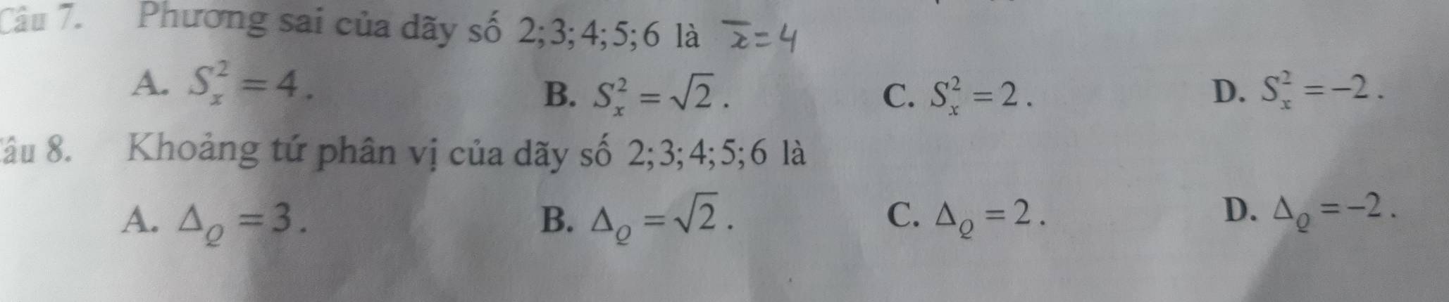 Phương sai của dãy số 2; 3; 4; 5; 6 là
A. S_x^(2=4.
B. S_x^2=sqrt 2). C. S_x^(2=2. D. S_x^2=-2. 
Xâu 8. Khoảng tứ phân vị của dãy số 2; 3; 4; 5; 6 là
C.
A. △ _Q)=3. B. △ _Q=sqrt(2). △ _Q=2.
D. △ _Q=-2.